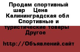 Продам спортивный шар  › Цена ­ 600 - Калининградская обл. Спортивные и туристические товары » Другое   